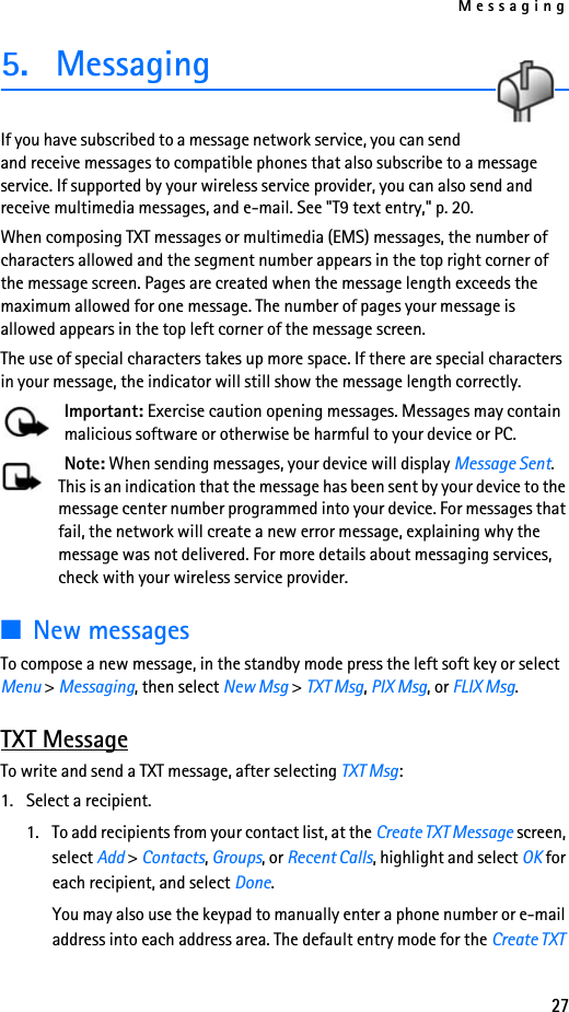 Messaging275. MessagingIf you have subscribed to a message network service, you can send and receive messages to compatible phones that also subscribe to a message service. If supported by your wireless service provider, you can also send and receive multimedia messages, and e-mail. See &quot;T9 text entry,&quot; p. 20.When composing TXT messages or multimedia (EMS) messages, the number of characters allowed and the segment number appears in the top right corner of the message screen. Pages are created when the message length exceeds the maximum allowed for one message. The number of pages your message is allowed appears in the top left corner of the message screen. The use of special characters takes up more space. If there are special characters in your message, the indicator will still show the message length correctly.Important: Exercise caution opening messages. Messages may contain malicious software or otherwise be harmful to your device or PC.Note: When sending messages, your device will display Message Sent. This is an indication that the message has been sent by your device to the message center number programmed into your device. For messages that fail, the network will create a new error message, explaining why the message was not delivered. For more details about messaging services, check with your wireless service provider.■New messagesTo compose a new message, in the standby mode press the left soft key or select Menu &gt; Messaging, then select New Msg &gt; TXT Msg, PIX Msg, or FLIX Msg.TXT MessageTo write and send a TXT message, after selecting TXT Msg:1. Select a recipient.1. To add recipients from your contact list, at the Create TXT Message screen, select Add &gt; Contacts, Groups, or Recent Calls, highlight and select OK for each recipient, and select Done. You may also use the keypad to manually enter a phone number or e-mail address into each address area. The default entry mode for the Create TXT 
