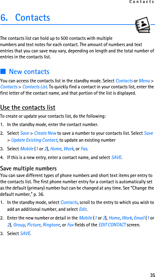 Contacts356. ContactsThe contacts list can hold up to 500 contacts with multiple numbers and text notes for each contact. The amount of numbers and text entries that you can save may vary, depending on length and the total number of entries in the contacts list.■New contactsYou can access the contacts list in the standby mode. Select Contacts or Menu &gt; Contacts &gt; Contacts List. To quickly find a contact in your contacts list, enter the first letter of the contact name, and that portion of the list is displayed.Use the contacts listTo create or update your contacts list, do the following:1. In the standby mode, enter the contact number.2. Select Save &gt; Create New to save a number to your contacts list. Select Save &gt; Update Existing Contact, to update an existing number3. Select Mobile (1 or 2), Home, Work, or Fax.4. If this is a new entry, enter a contact name, and select SAVE.Save multiple numbersYou can save different types of phone numbers and short text items per entry to the contacts list. The first phone number entry for a contact is automatically set as the default (primary) number but can be changed at any time. See &quot;Change the default number,&quot; p. 36.1. In the standby mode, select Contacts, scroll to the entry to which you wish to add an additional number, and select Edit.2. Enter the new number or detail in the Mobile (1 or 2), Home, Work, Email (1 or 2), Group, Picture, Ringtone, or Fax fields of the EDIT CONTACT screen.3. Select SAVE.