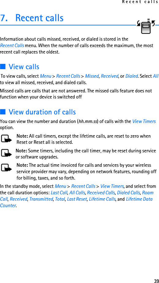 Recent calls397. Recent callsInformation about calls missed, received, or dialed is stored in the Recent Calls menu. When the number of calls exceeds the maximum, the most recent call replaces the oldest. ■View calls To view calls, select Menu &gt; Recent Calls &gt; Missed, Received, or Dialed. Select All to view all missed, received, and dialed calls.Missed calls are calls that are not answered. The missed calls feature does not function when your device is switched off■View duration of callsYou can view the number and duration (hh.mm.ss) of calls with the View Timers option.Note: All call timers, except the lifetime calls, are reset to zero when Reset or Reset all is selected.Note: Some timers, including the call timer, may be reset during service or software upgrades.Note: The actual time invoiced for calls and services by your wireless service provider may vary, depending on network features, rounding off for billing, taxes, and so forth.In the standby mode, select Menu &gt; Recent Calls &gt; View Timers, and select from the call duration options: Last Call, All Calls, Received Calls, Dialed Calls, Roam Call, Received, Transmitted, Total, Last Reset, Lifetime Calls, and Lifetime Data Counter.