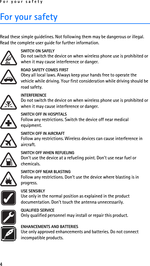 For your safety4For your safetyRead these simple guidelines. Not following them may be dangerous or illegal. Read the complete user guide for further information. SWITCH ON SAFELYDo not switch the device on when wireless phone use is prohibited or when it may cause interference or danger.ROAD SAFETY COMES FIRSTObey all local laws. Always keep your hands free to operate the vehicle while driving. Your first consideration while driving should be road safety.INTERFERENCEDo not switch the device on when wireless phone use is prohibited or when it may cause interference or danger.SWITCH OFF IN HOSPITALSFollow any restrictions. Switch the device off near medical equipment.SWITCH OFF IN AIRCRAFTFollow any restrictions. Wireless devices can cause interference in aircraft.SWITCH OFF WHEN REFUELINGDon&apos;t use the device at a refueling point. Don&apos;t use near fuel or chemicals.SWITCH OFF NEAR BLASTINGFollow any restrictions. Don&apos;t use the device where blasting is in progress.USE SENSIBLYUse only in the normal position as explained in the product documentation. Don&apos;t touch the antenna unnecessarily.QUALIFIED SERVICEOnly qualified personnel may install or repair this product.ENHANCEMENTS AND BATTERIESUse only approved enhancements and batteries. Do not connect incompatible products.