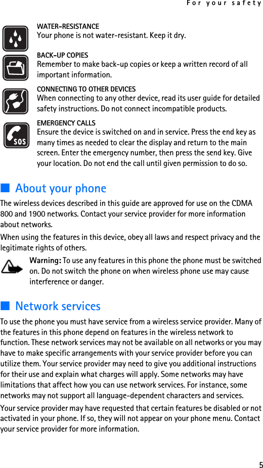 For your safety5WATER-RESISTANCEYour phone is not water-resistant. Keep it dry.BACK-UP COPIESRemember to make back-up copies or keep a written record of all important information.CONNECTING TO OTHER DEVICESWhen connecting to any other device, read its user guide for detailed safety instructions. Do not connect incompatible products.EMERGENCY CALLSEnsure the device is switched on and in service. Press the end key as many times as needed to clear the display and return to the main screen. Enter the emergency number, then press the send key. Give your location. Do not end the call until given permission to do so.■About your phoneThe wireless devices described in this guide are approved for use on the CDMA 800 and 1900 networks. Contact your service provider for more information about networks. When using the features in this device, obey all laws and respect privacy and the legitimate rights of others.Warning: To use any features in this phone the phone must be switched on. Do not switch the phone on when wireless phone use may cause interference or danger.■Network servicesTo use the phone you must have service from a wireless service provider. Many of the features in this phone depend on features in the wireless network to function. These network services may not be available on all networks or you may have to make specific arrangements with your service provider before you can utilize them. Your service provider may need to give you additional instructions for their use and explain what charges will apply. Some networks may have limitations that affect how you can use network services. For instance, some networks may not support all language-dependent characters and services.Your service provider may have requested that certain features be disabled or not activated in your phone. If so, they will not appear on your phone menu. Contact your service provider for more information.