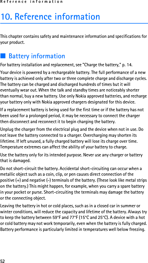 Reference information5210. Reference informationThis chapter contains safety and maintenance information and specifications for your product.■Battery informationFor battery installation and replacement, see &quot;Charge the battery,&quot; p. 14.Your device is powered by a rechargeable battery. The full performance of a new battery is achieved only after two or three complete charge and discharge cycles. The battery can be charged and discharged hundreds of times but it will eventually wear out. When the talk and standby times are noticeably shorter than normal, buy a new battery. Use only Nokia approved batteries, and recharge your battery only with Nokia approved chargers designated for this device.If a replacement battery is being used for the first time or if the battery has not been used for a prolonged period, it may be necessary to connect the charger then disconnect and reconnect it to begin charging the battery.Unplug the charger from the electrical plug and the device when not in use. Do not leave the battery connected to a charger. Overcharging may shorten its lifetime. If left unused, a fully charged battery will lose its charge over time. Temperature extremes can affect the ability of your battery to charge.Use the battery only for its intended purpose. Never use any charger or battery that is damaged.Do not short-circuit the battery. Accidental short-circuiting can occur when a metallic object such as a coin, clip, or pen causes direct connection of the positive (+) and negative (-) terminals of the battery. (These look like metal strips on the battery.) This might happen, for example, when you carry a spare battery in your pocket or purse. Short-circuiting the terminals may damage the battery or the connecting object.Leaving the battery in hot or cold places, such as in a closed car in summer or winter conditions, will reduce the capacity and lifetime of the battery. Always try to keep the battery between 59°F and 77°F (15°C and 25°C). A device with a hot or cold battery may not work temporarily, even when the battery is fully charged. Battery performance is particularly limited in temperatures well below freezing.