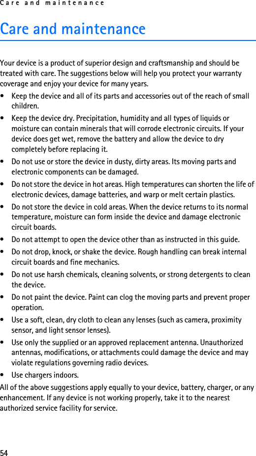 Care and maintenance54Care and maintenanceYour device is a product of superior design and craftsmanship and should be treated with care. The suggestions below will help you protect your warranty coverage and enjoy your device for many years.• Keep the device and all of its parts and accessories out of the reach of small children.• Keep the device dry. Precipitation, humidity and all types of liquids or moisture can contain minerals that will corrode electronic circuits. If your device does get wet, remove the battery and allow the device to dry completely before replacing it.• Do not use or store the device in dusty, dirty areas. Its moving parts and electronic components can be damaged.• Do not store the device in hot areas. High temperatures can shorten the life of electronic devices, damage batteries, and warp or melt certain plastics.• Do not store the device in cold areas. When the device returns to its normal temperature, moisture can form inside the device and damage electronic circuit boards.• Do not attempt to open the device other than as instructed in this guide.• Do not drop, knock, or shake the device. Rough handling can break internal circuit boards and fine mechanics. • Do not use harsh chemicals, cleaning solvents, or strong detergents to clean the device. • Do not paint the device. Paint can clog the moving parts and prevent proper operation.• Use a soft, clean, dry cloth to clean any lenses (such as camera, proximity sensor, and light sensor lenses).• Use only the supplied or an approved replacement antenna. Unauthorized antennas, modifications, or attachments could damage the device and may violate regulations governing radio devices.• Use chargers indoors.All of the above suggestions apply equally to your device, battery, charger, or any enhancement. If any device is not working properly, take it to the nearest authorized service facility for service.