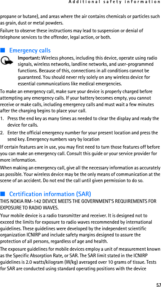 Additional safety information57propane or butane), and areas where the air contains chemicals or particles such as grain, dust or metal powders.Failure to observe these instructions may lead to suspension or denial of telephone services to the offender, legal action, or both.■Emergency callsImportant: Wireless phones, including this device, operate using radio signals, wireless networks, landline networks, and user-programmed functions. Because of this, connections in all conditions cannot be guaranteed. You should never rely solely on any wireless device for essential communications like medical emergencies.To make an emergency call, make sure your device is properly charged before attempting any emergency calls. If your battery becomes empty, you cannot receive or make calls, including emergency calls and must wait a few minutes after the charging begins to place your call.1. Press the end key as many times as needed to clear the display and ready the device for calls. 2. Enter the official emergency number for your present location and press the send key. Emergency numbers vary by locationIf certain features are in use, you may first need to turn those features off before you can make an emergency call. Consult this guide or your service provider for more information.When making an emergency call, give all the necessary information as accurately as possible. Your wireless device may be the only means of communication at the scene of an accident. Do not end the call until given permission to do so.■Certification information (SAR)THIS NOKIA RM-142 DEVICE MEETS THE GOVERNMENT&apos;S REQUIREMENTS FOR EXPOSURE TO RADIO WAVES.Your mobile device is a radio transmitter and receiver. It is designed not to exceed the limits for exposure to radio waves recommended by international guidelines. These guidelines were developed by the independent scientific organization ICNIRP and include safety margins designed to assure the protection of all persons, regardless of age and health. The exposure guidelines for mobile devices employ a unit of measurement known as the Specific Absorption Rate, or SAR. The SAR limit stated in the ICNIRP guidelines is 2.0 watts/kilogram (W/kg) averaged over 10 grams of tissue. Tests for SAR are conducted using standard operating positions with the device 