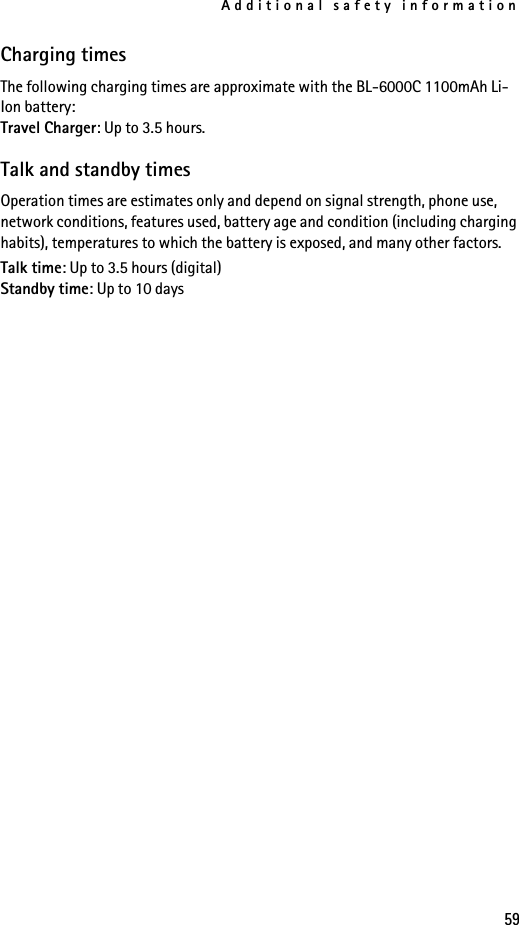 Additional safety information59Charging timesThe following charging times are approximate with the BL-6000C 1100mAh Li-Ion battery:Travel Charger: Up to 3.5 hours.Talk and standby timesOperation times are estimates only and depend on signal strength, phone use, network conditions, features used, battery age and condition (including charging habits), temperatures to which the battery is exposed, and many other factors.Talk time: Up to 3.5 hours (digital)Standby time: Up to 10 days