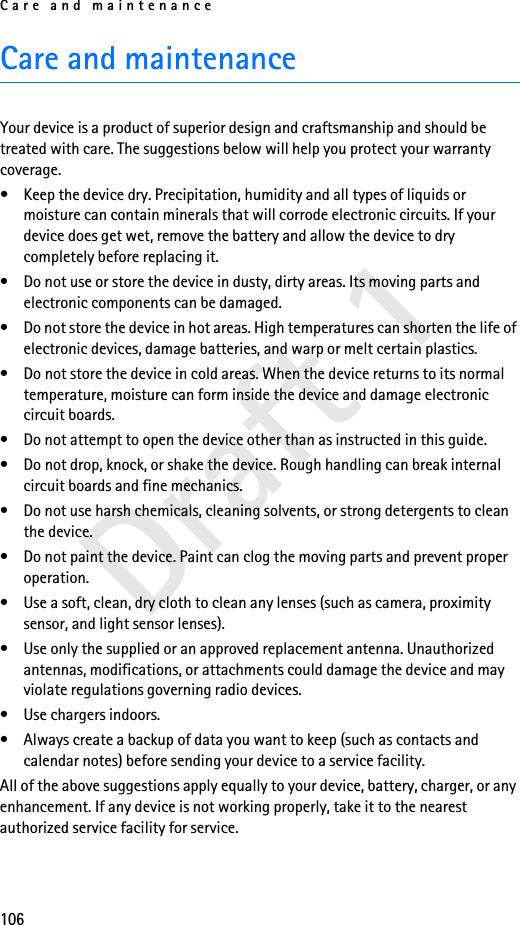 Care and maintenance106Draft 1Care and maintenanceYour device is a product of superior design and craftsmanship and should be treated with care. The suggestions below will help you protect your warranty coverage.• Keep the device dry. Precipitation, humidity and all types of liquids or moisture can contain minerals that will corrode electronic circuits. If your device does get wet, remove the battery and allow the device to dry completely before replacing it.• Do not use or store the device in dusty, dirty areas. Its moving parts and electronic components can be damaged.• Do not store the device in hot areas. High temperatures can shorten the life of electronic devices, damage batteries, and warp or melt certain plastics.• Do not store the device in cold areas. When the device returns to its normal temperature, moisture can form inside the device and damage electronic circuit boards.• Do not attempt to open the device other than as instructed in this guide.• Do not drop, knock, or shake the device. Rough handling can break internal circuit boards and fine mechanics.• Do not use harsh chemicals, cleaning solvents, or strong detergents to clean the device.• Do not paint the device. Paint can clog the moving parts and prevent proper operation.• Use a soft, clean, dry cloth to clean any lenses (such as camera, proximity sensor, and light sensor lenses).• Use only the supplied or an approved replacement antenna. Unauthorized antennas, modifications, or attachments could damage the device and may violate regulations governing radio devices.• Use chargers indoors.• Always create a backup of data you want to keep (such as contacts and calendar notes) before sending your device to a service facility.All of the above suggestions apply equally to your device, battery, charger, or any enhancement. If any device is not working properly, take it to the nearest authorized service facility for service.