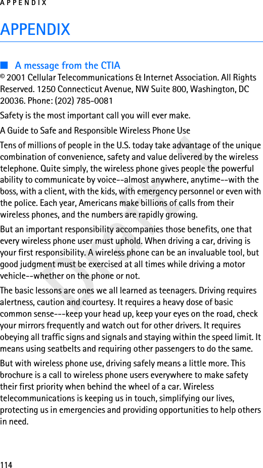 APPENDIX114Draft 1APPENDIX■A message from the CTIA© 2001 Cellular Telecommunications &amp; Internet Association. All Rights Reserved. 1250 Connecticut Avenue, NW Suite 800, Washington, DC 20036. Phone: (202) 785-0081Safety is the most important call you will ever make.A Guide to Safe and Responsible Wireless Phone UseTens of millions of people in the U.S. today take advantage of the unique combination of convenience, safety and value delivered by the wireless telephone. Quite simply, the wireless phone gives people the powerful ability to communicate by voice--almost anywhere, anytime--with the boss, with a client, with the kids, with emergency personnel or even with the police. Each year, Americans make billions of calls from their wireless phones, and the numbers are rapidly growing.But an important responsibility accompanies those benefits, one that every wireless phone user must uphold. When driving a car, driving is your first responsibility. A wireless phone can be an invaluable tool, but good judgment must be exercised at all times while driving a motor vehicle--whether on the phone or not.The basic lessons are ones we all learned as teenagers. Driving requires alertness, caution and courtesy. It requires a heavy dose of basic common sense---keep your head up, keep your eyes on the road, check your mirrors frequently and watch out for other drivers. It requires obeying all traffic signs and signals and staying within the speed limit. It means using seatbelts and requiring other passengers to do the same.But with wireless phone use, driving safely means a little more. This brochure is a call to wireless phone users everywhere to make safety their first priority when behind the wheel of a car. Wireless telecommunications is keeping us in touch, simplifying our lives, protecting us in emergencies and providing opportunities to help others in need.