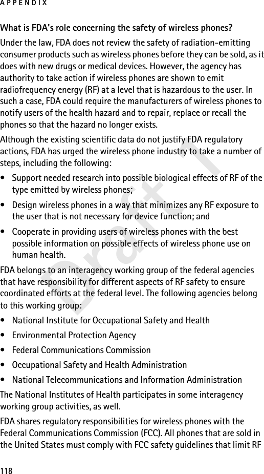 APPENDIX118Draft 1What is FDA&apos;s role concerning the safety of wireless phones?Under the law, FDA does not review the safety of radiation-emitting consumer products such as wireless phones before they can be sold, as it does with new drugs or medical devices. However, the agency has authority to take action if wireless phones are shown to emit radiofrequency energy (RF) at a level that is hazardous to the user. In such a case, FDA could require the manufacturers of wireless phones to notify users of the health hazard and to repair, replace or recall the phones so that the hazard no longer exists.Although the existing scientific data do not justify FDA regulatory actions, FDA has urged the wireless phone industry to take a number of steps, including the following:• Support needed research into possible biological effects of RF of the type emitted by wireless phones; • Design wireless phones in a way that minimizes any RF exposure to the user that is not necessary for device function; and • Cooperate in providing users of wireless phones with the best possible information on possible effects of wireless phone use on human health.FDA belongs to an interagency working group of the federal agencies that have responsibility for different aspects of RF safety to ensure coordinated efforts at the federal level. The following agencies belong to this working group:• National Institute for Occupational Safety and Health• Environmental Protection Agency• Federal Communications Commission• Occupational Safety and Health Administration• National Telecommunications and Information AdministrationThe National Institutes of Health participates in some interagency working group activities, as well.FDA shares regulatory responsibilities for wireless phones with the Federal Communications Commission (FCC). All phones that are sold in the United States must comply with FCC safety guidelines that limit RF 