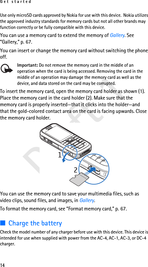 Get started14Draft 1Use only microSD cards approved by Nokia for use with this device.  Nokia utilizes the approved industry standards for memory cards but not all other brands may function correctly or be fully compatible with this device. You can use a memory card to extend the memory of Gallery. See “Gallery,” p. 67.You can insert or change the memory card without switching the phone off.Important: Do not remove the memory card in the middle of an operation when the card is being accessed. Removing the card in the middle of an operation may damage the memory card as well as the device, and data stored on the card may be corrupted.To insert the memory card, open the memory card holder as shown (1). Place the memory card in the card holder (2). Make sure that the memory card is properly inserted—that it clicks into the holder—and that the gold-colored contact area on the card is facing upwards. Close the memory card holder.You can use the memory card to save your multimedia files, such as video clips, sound files, and images, in Gallery.To format the memory card, see “Format memory card,” p. 67.■Charge the batteryCheck the model number of any charger before use with this device. This device is intended for use when supplied with power from the AC-4, AC-1, AC-3, or DC-4 charger.