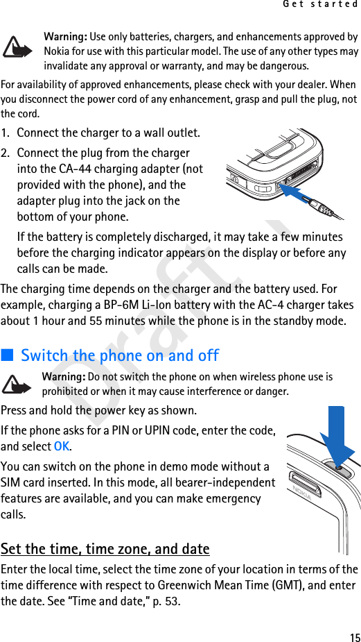 Get started15Draft 1Warning: Use only batteries, chargers, and enhancements approved by Nokia for use with this particular model. The use of any other types may invalidate any approval or warranty, and may be dangerous.For availability of approved enhancements, please check with your dealer. When you disconnect the power cord of any enhancement, grasp and pull the plug, not the cord.1. Connect the charger to a wall outlet.2. Connect the plug from the charger into the CA-44 charging adapter (not provided with the phone), and the adapter plug into the jack on the bottom of your phone.If the battery is completely discharged, it may take a few minutes before the charging indicator appears on the display or before any calls can be made.The charging time depends on the charger and the battery used. For example, charging a BP-6M Li-Ion battery with the AC-4 charger takes about 1 hour and 55 minutes while the phone is in the standby mode.■Switch the phone on and offWarning: Do not switch the phone on when wireless phone use is prohibited or when it may cause interference or danger.Press and hold the power key as shown.If the phone asks for a PIN or UPIN code, enter the code, and select OK.You can switch on the phone in demo mode without a SIM card inserted. In this mode, all bearer-independent features are available, and you can make emergency calls.Set the time, time zone, and dateEnter the local time, select the time zone of your location in terms of the time difference with respect to Greenwich Mean Time (GMT), and enter the date. See “Time and date,” p. 53.