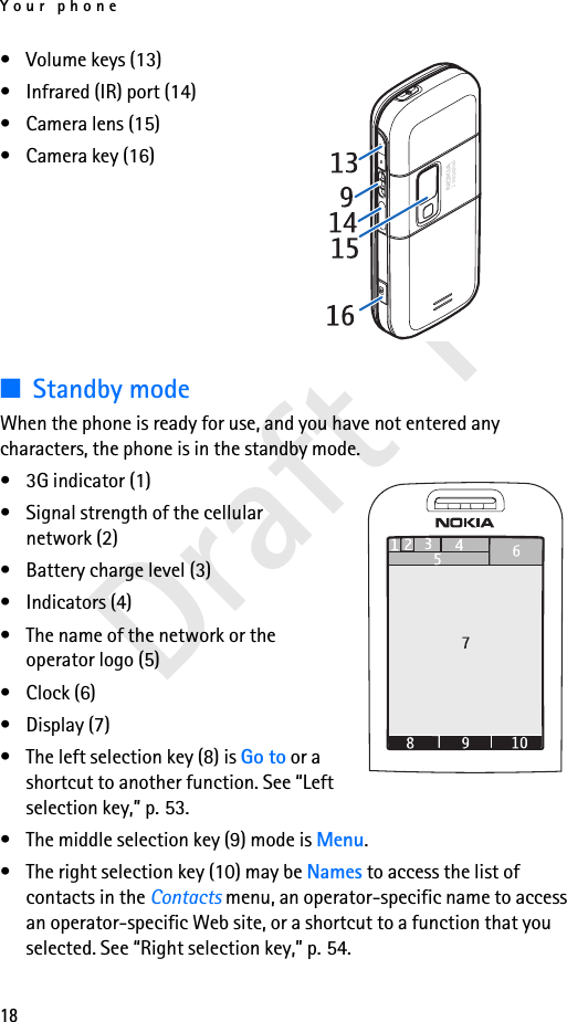 Your phone18Draft 1• Volume keys (13)• Infrared (IR) port (14)• Camera lens (15)• Camera key (16)■Standby modeWhen the phone is ready for use, and you have not entered any characters, the phone is in the standby mode.• 3G indicator (1)• Signal strength of the cellular network (2)• Battery charge level (3)• Indicators (4) • The name of the network or the operator logo (5)• Clock (6)• Display (7)• The left selection key (8) is Go to or a shortcut to another function. See “Left selection key,” p. 53.• The middle selection key (9) mode is Menu.• The right selection key (10) may be Names to access the list of contacts in the Contacts menu, an operator-specific name to access an operator-specific Web site, or a shortcut to a function that you selected. See “Right selection key,” p. 54.