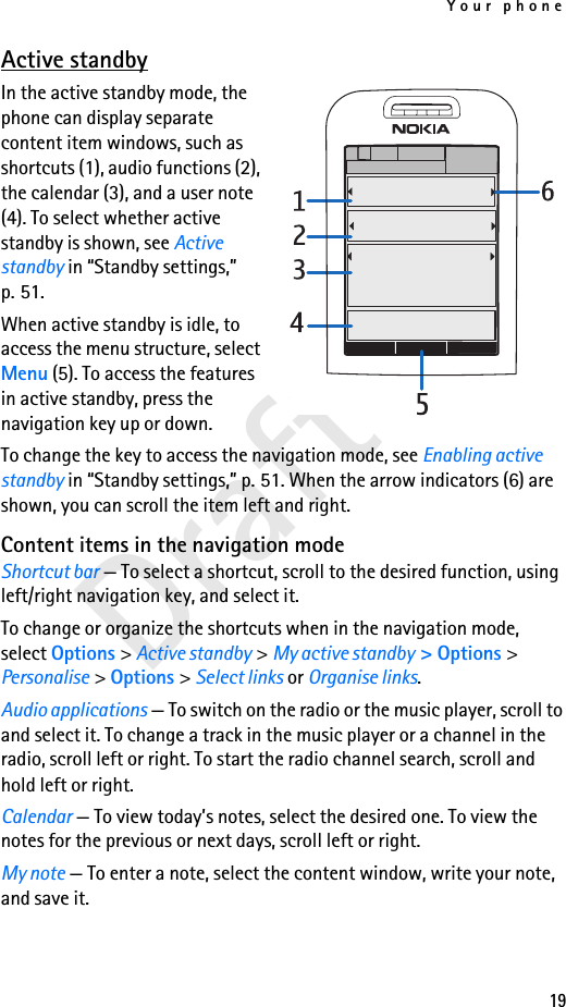 Your phone19Draft 1Active standbyIn the active standby mode, the phone can display separate content item windows, such as shortcuts (1), audio functions (2), the calendar (3), and a user note (4). To select whether active standby is shown, see Active standby in “Standby settings,” p. 51.When active standby is idle, to access the menu structure, select Menu (5). To access the features in active standby, press the navigation key up or down.To change the key to access the navigation mode, see Enabling active standby in “Standby settings,” p. 51. When the arrow indicators (6) are shown, you can scroll the item left and right.Content items in the navigation modeShortcut bar — To select a shortcut, scroll to the desired function, using left/right navigation key, and select it.To change or organize the shortcuts when in the navigation mode, select Options &gt; Active standby &gt; My active standby &gt; Options &gt; Personalise &gt; Options &gt; Select links or Organise links.Audio applications — To switch on the radio or the music player, scroll to and select it. To change a track in the music player or a channel in the radio, scroll left or right. To start the radio channel search, scroll and hold left or right.Calendar — To view today’s notes, select the desired one. To view the notes for the previous or next days, scroll left or right.My note — To enter a note, select the content window, write your note, and save it.