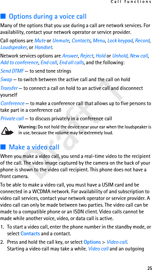 Call functions25Draft 1■Options during a voice callMany of the options that you use during a call are network services. For availability, contact your network operator or service provider.Call options are Mute or Unmute, Contacts, Menu, Lock keypad, Record, Loudspeaker, or Handset.Network services options are Answer, Reject, Hold or Unhold, New call, Add to conference, End call, End all calls, and the following:Send DTMF — to send tone stringsSwap — to switch between the active call and the call on holdTransfer — to connect a call on hold to an active call and disconnect yourselfConference — to make a conference call that allows up to five persons to take part in a conference callPrivate call — to discuss privately in a conference callWarning: Do not hold the device near your ear when the loudspeaker is in use, because the volume may be extremely loud. ■Make a video callWhen you make a video call, you send a real-time video to the recipient of the call. The video image captured by the camera on the back of your phone is shown to the video call recipient. This phone does not have a front camera.To be able to make a video call, you must have a USIM card and be connected in a WCDMA network. For availability of and subscription to video call services, contact your network operator or service provider. A video call can only be made between two parties. The video call can be made to a compatible phone or an ISDN client. Video calls cannot be made while another voice, video, or data call is active.1. To start a video call, enter the phone number in the standby mode, or select Contacts and a contact. 2. Press and hold the call key, or select Options &gt; Video call.Starting a video call may take a while. Video call and an outgoing 