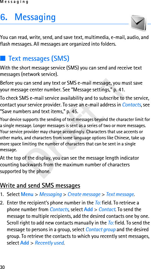 Messaging30Draft 16. MessagingYou can read, write, send, and save text, multimedia, e-mail, audio, and flash messages. All messages are organized into folders.■Text messages (SMS)With the short message service (SMS) you can send and receive text messages (network service).Before you can send any text or SMS e-mail message, you must save your message center number. See “Message settings,” p. 41.To check SMS e-mail service availability and to subscribe to the service, contact your service provider. To save an e-mail address in Contacts, see “Save numbers and text items,” p. 45.Your device supports the sending of text messages beyond the character limit for a single message. Longer messages is sent as a series of two or more messages. Your service provider may charge accordingly. Characters that use accents or other marks, and characters from some language options like Chinese, take up more space limiting the number of characters that can be sent in a single message. At the top of the display, you can see the message length indicator counting backwards from the maximum number of characters supported by the phone. Write and send SMS messages1. Select Menu &gt; Messaging &gt; Create message &gt; Text message.2. Enter the recipient’s phone number in the To: field. To retrieve a phone number from Contacts, select Add &gt; Contact. To send the message to multiple recipients, add the desired contacts one by one. Scroll right to add new contacts manually in the To: field. To send the message to persons in a group, select Contact group and the desired group. To retrieve the contacts to which you recently sent messages, select Add &gt; Recently used.