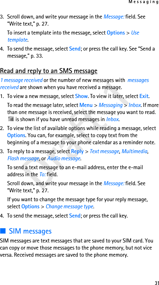 Messaging31Draft 13. Scroll down, and write your message in the Message: field. See “Write text,” p. 27.To insert a template into the message, select Options &gt; Use template.4. To send the message, select Send; or press the call key. See “Send a message,” p. 33.Read and reply to an SMS message1 message received or the number of new messages with  messages received are shown when you have received a message.1. To view a new message, select Show. To view it later, select Exit.To read the message later, select Menu &gt; Messaging &gt; Inbox. If more than one message is received, select the message you want to read.  is shown if you have unread messages in Inbox.2. To view the list of available options while reading a message, select Options. You can, for example, select to copy text from the beginning of a message to your phone calendar as a reminder note.3. To reply to a message, select Reply &gt; Text message, Multimedia, Flash message, or Audio message.To send a text message to an e-mail address, enter the e-mail address in the To: field.Scroll down, and write your message in the Message: field. See “Write text,” p. 27.If you want to change the message type for your reply message, select Options &gt; Change message type.4. To send the message, select Send; or press the call key.■SIM messagesSIM messages are text messages that are saved to your SIM card. You can copy or move those messages to the phone memory, but not vice versa. Received messages are saved to the phone memory.