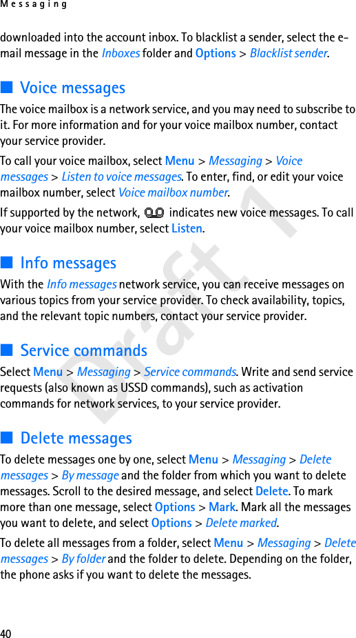 Messaging40Draft 1downloaded into the account inbox. To blacklist a sender, select the e-mail message in the Inboxes folder and Options &gt; Blacklist sender. ■Voice messagesThe voice mailbox is a network service, and you may need to subscribe to it. For more information and for your voice mailbox number, contact your service provider.To call your voice mailbox, select Menu &gt; Messaging &gt; Voice messages &gt; Listen to voice messages. To enter, find, or edit your voice mailbox number, select Voice mailbox number.If supported by the network,   indicates new voice messages. To call your voice mailbox number, select Listen.■Info messagesWith the Info messages network service, you can receive messages on various topics from your service provider. To check availability, topics, and the relevant topic numbers, contact your service provider.■Service commandsSelect Menu &gt; Messaging &gt; Service commands. Write and send service requests (also known as USSD commands), such as activation commands for network services, to your service provider.■Delete messagesTo delete messages one by one, select Menu &gt; Messaging &gt; Delete messages &gt; By message and the folder from which you want to delete messages. Scroll to the desired message, and select Delete. To mark more than one message, select Options &gt; Mark. Mark all the messages you want to delete, and select Options &gt; Delete marked.To delete all messages from a folder, select Menu &gt; Messaging &gt; Delete messages &gt; By folder and the folder to delete. Depending on the folder, the phone asks if you want to delete the messages.