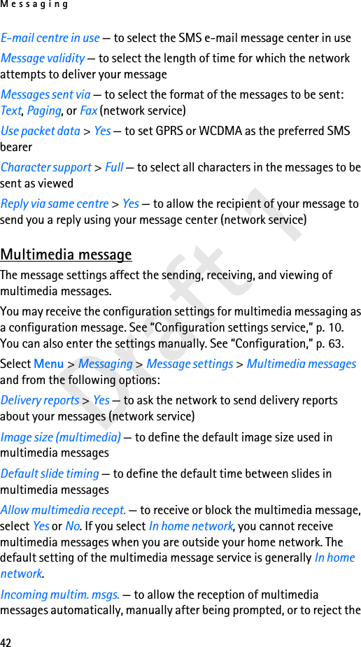 Messaging42Draft 1E-mail centre in use — to select the SMS e-mail message center in useMessage validity — to select the length of time for which the network attempts to deliver your messageMessages sent via — to select the format of the messages to be sent: Text, Paging, or Fax (network service)Use packet data &gt; Yes — to set GPRS or WCDMA as the preferred SMS bearerCharacter support &gt; Full — to select all characters in the messages to be sent as viewedReply via same centre &gt; Yes — to allow the recipient of your message to send you a reply using your message center (network service)Multimedia messageThe message settings affect the sending, receiving, and viewing of multimedia messages.You may receive the configuration settings for multimedia messaging as a configuration message. See “Configuration settings service,” p. 10. You can also enter the settings manually. See “Configuration,” p. 63.Select Menu &gt; Messaging &gt; Message settings &gt; Multimedia messages and from the following options:Delivery reports &gt; Yes — to ask the network to send delivery reports about your messages (network service)Image size (multimedia) — to define the default image size used in multimedia messagesDefault slide timing — to define the default time between slides in multimedia messagesAllow multimedia recept. — to receive or block the multimedia message, select Yes or No. If you select In home network, you cannot receive multimedia messages when you are outside your home network. The default setting of the multimedia message service is generally In home network.Incoming multim. msgs. — to allow the reception of multimedia messages automatically, manually after being prompted, or to reject the 