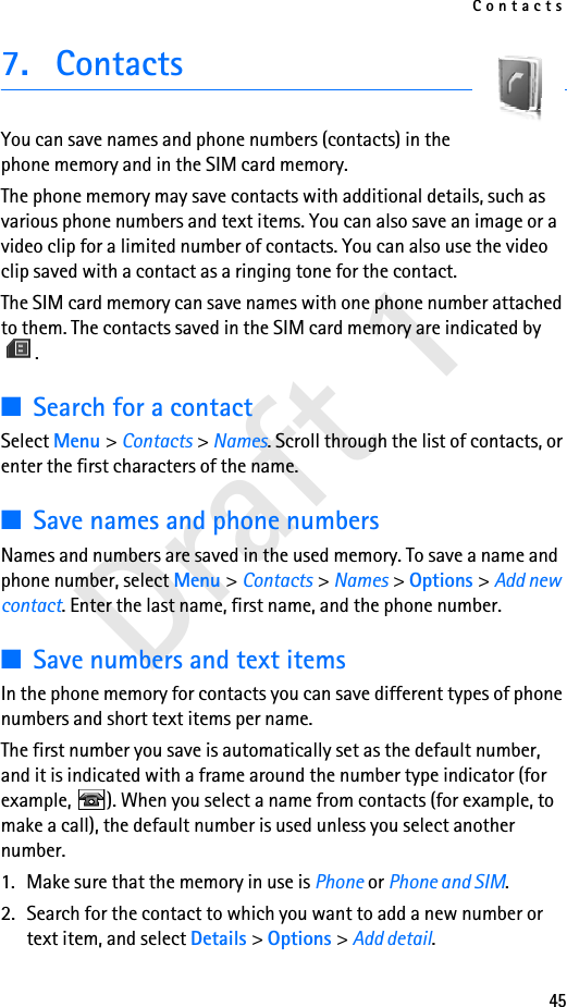 Contacts45Draft 17. ContactsYou can save names and phone numbers (contacts) in the phone memory and in the SIM card memory.The phone memory may save contacts with additional details, such as various phone numbers and text items. You can also save an image or a video clip for a limited number of contacts. You can also use the video clip saved with a contact as a ringing tone for the contact.The SIM card memory can save names with one phone number attached to them. The contacts saved in the SIM card memory are indicated by .■Search for a contactSelect Menu &gt; Contacts &gt; Names. Scroll through the list of contacts, or enter the first characters of the name.■Save names and phone numbersNames and numbers are saved in the used memory. To save a name and phone number, select Menu &gt; Contacts &gt; Names &gt; Options &gt; Add new contact. Enter the last name, first name, and the phone number.■Save numbers and text itemsIn the phone memory for contacts you can save different types of phone numbers and short text items per name.The first number you save is automatically set as the default number, and it is indicated with a frame around the number type indicator (for example,  ). When you select a name from contacts (for example, to make a call), the default number is used unless you select another number.1. Make sure that the memory in use is Phone or Phone and SIM. 2. Search for the contact to which you want to add a new number or text item, and select Details &gt; Options &gt; Add detail.