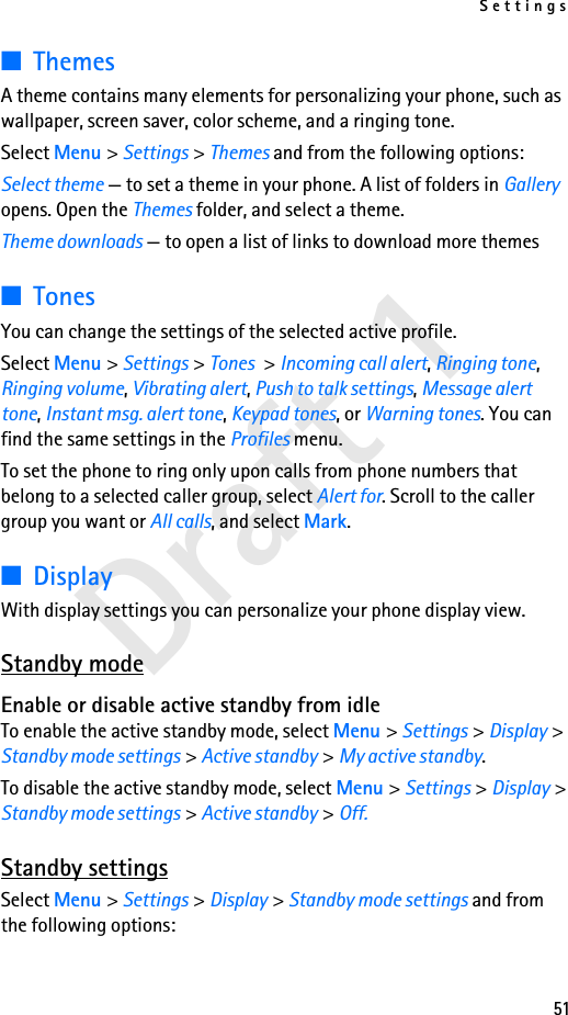 Settings51Draft 1■ThemesA theme contains many elements for personalizing your phone, such as wallpaper, screen saver, color scheme, and a ringing tone.Select Menu &gt; Settings &gt; Themes and from the following options:Select theme — to set a theme in your phone. A list of folders in Gallery opens. Open the Themes folder, and select a theme.Theme downloads — to open a list of links to download more themes■TonesYou can change the settings of the selected active profile.Select Menu &gt; Settings &gt; Tones &gt; Incoming call alert, Ringing tone, Ringing volume, Vibrating alert, Push to talk settings, Message alert tone, Instant msg. alert tone, Keypad tones, or Warning tones. You can find the same settings in the Profiles menu. To set the phone to ring only upon calls from phone numbers that belong to a selected caller group, select Alert for. Scroll to the caller group you want or All calls, and select Mark.■DisplayWith display settings you can personalize your phone display view.Standby modeEnable or disable active standby from idleTo enable the active standby mode, select Menu &gt; Settings &gt; Display &gt; Standby mode settings &gt; Active standby &gt; My active standby.To disable the active standby mode, select Menu &gt; Settings &gt; Display &gt; Standby mode settings &gt; Active standby &gt; Off.Standby settingsSelect Menu &gt; Settings &gt; Display &gt; Standby mode settings and from the following options: