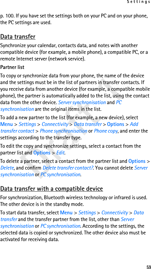 Settings59Draft 1p. 100. If you have set the settings both on your PC and on your phone, the PC settings are used.Data transferSynchronize your calendar, contacts data, and notes with another compatible device (for example, a mobile phone), a compatible PC, or a remote Internet server (network service).Partner listTo copy or synchronize data from your phone, the name of the device and the settings must be in the list of partners in transfer contacts. If you receive data from another device (for example, a compatible mobile phone), the partner is automatically added to the list, using the contact data from the other device. Server synchronisation and PC synchronisation are the original items in the list.To add a new partner to the list (for example, a new device), select Menu &gt; Settings &gt; Connectivity &gt; Data transfer &gt; Options &gt; Add transfer contact &gt; Phone synchronisation or Phone copy, and enter the settings according to the transfer type.To edit the copy and synchronize settings, select a contact from the partner list and Options &gt; Edit.To delete a partner, select a contact from the partner list and Options &gt; Delete, and confirm Delete transfer contact?. You cannot delete Server synchronisation or PC synchronisation.Data transfer with a compatible deviceFor synchronization, Bluetooth wireless technology or infrared is used. The other device is in the standby mode.To start data transfer, select Menu &gt; Settings &gt; Connectivity &gt; Data transfer and the transfer partner from the list, other than Server synchronisation or PC synchronisation. According to the settings, the selected data is copied or synchronized. The other device also must be activated for receiving data.