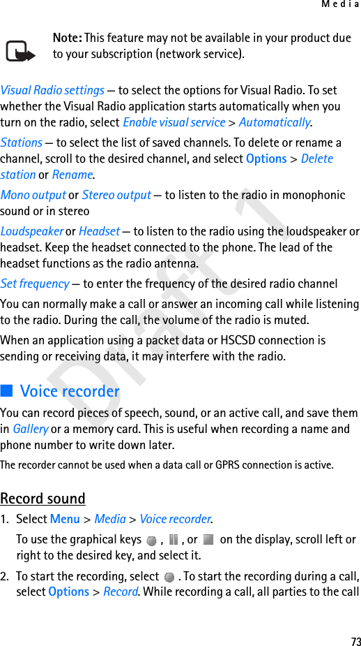 Media73Draft 1Note: This feature may not be available in your product due to your subscription (network service).Visual Radio settings — to select the options for Visual Radio. To set whether the Visual Radio application starts automatically when you turn on the radio, select Enable visual service &gt; Automatically.Stations — to select the list of saved channels. To delete or rename a channel, scroll to the desired channel, and select Options &gt; Delete station or Rename.Mono output or Stereo output — to listen to the radio in monophonic sound or in stereoLoudspeaker or Headset — to listen to the radio using the loudspeaker or headset. Keep the headset connected to the phone. The lead of the headset functions as the radio antenna.Set frequency — to enter the frequency of the desired radio channelYou can normally make a call or answer an incoming call while listening to the radio. During the call, the volume of the radio is muted.When an application using a packet data or HSCSD connection is sending or receiving data, it may interfere with the radio.■Voice recorderYou can record pieces of speech, sound, or an active call, and save them in Gallery or a memory card. This is useful when recording a name and phone number to write down later.The recorder cannot be used when a data call or GPRS connection is active.Record sound1. Select Menu &gt; Media &gt; Voice recorder.To use the graphical keys  ,  , or   on the display, scroll left or right to the desired key, and select it.2. To start the recording, select  . To start the recording during a call, select Options &gt; Record. While recording a call, all parties to the call 