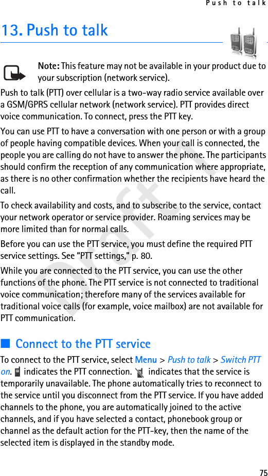 Push to talk75Draft 113. Push to talkNote: This feature may not be available in your product due to your subscription (network service).Push to talk (PTT) over cellular is a two-way radio service available over a GSM/GPRS cellular network (network service). PTT provides direct voice communication. To connect, press the PTT key.You can use PTT to have a conversation with one person or with a group of people having compatible devices. When your call is connected, the people you are calling do not have to answer the phone. The participants should confirm the reception of any communication where appropriate, as there is no other confirmation whether the recipients have heard the call.To check availability and costs, and to subscribe to the service, contact your network operator or service provider. Roaming services may be more limited than for normal calls.Before you can use the PTT service, you must define the required PTT service settings. See “PTT settings,” p. 80.While you are connected to the PTT service, you can use the other functions of the phone. The PTT service is not connected to traditional voice communication; therefore many of the services available for traditional voice calls (for example, voice mailbox) are not available for PTT communication.■Connect to the PTT serviceTo connect to the PTT service, select Menu &gt; Push to talk &gt; Switch PTT on.   indicates the PTT connection.   indicates that the service is temporarily unavailable. The phone automatically tries to reconnect to the service until you disconnect from the PTT service. If you have added channels to the phone, you are automatically joined to the active channels, and if you have selected a contact, phonebook group or channel as the default action for the PTT-key, then the name of the selected item is displayed in the standby mode.