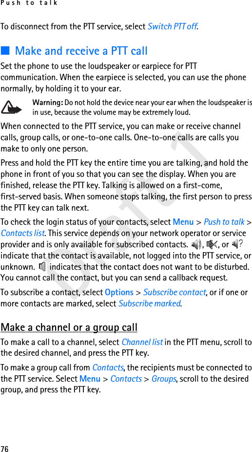 Push to talk76Draft 1To disconnect from the PTT service, select Switch PTT off.■Make and receive a PTT callSet the phone to use the loudspeaker or earpiece for PTT communication. When the earpiece is selected, you can use the phone normally, by holding it to your ear.Warning: Do not hold the device near your ear when the loudspeaker is in use, because the volume may be extremely loud.When connected to the PTT service, you can make or receive channel calls, group calls, or one-to-one calls. One-to-one calls are calls you make to only one person.Press and hold the PTT key the entire time you are talking, and hold the phone in front of you so that you can see the display. When you are finished, release the PTT key. Talking is allowed on a first-come, first-served basis. When someone stops talking, the first person to press the PTT key can talk next.To check the login status of your contacts, select Menu &gt; Push to talk &gt; Contacts list. This service depends on your network operator or service provider and is only available for subscribed contacts.  ,  , or   indicate that the contact is available, not logged into the PTT service, or unknown.   indicates that the contact does not want to be disturbed. You cannot call the contact, but you can send a callback request.To subscribe a contact, select Options &gt; Subscribe contact, or if one or more contacts are marked, select Subscribe marked.Make a channel or a group callTo make a call to a channel, select Channel list in the PTT menu, scroll to the desired channel, and press the PTT key.To make a group call from Contacts, the recipients must be connected to the PTT service. Select Menu &gt; Contacts &gt; Groups, scroll to the desired group, and press the PTT key. 