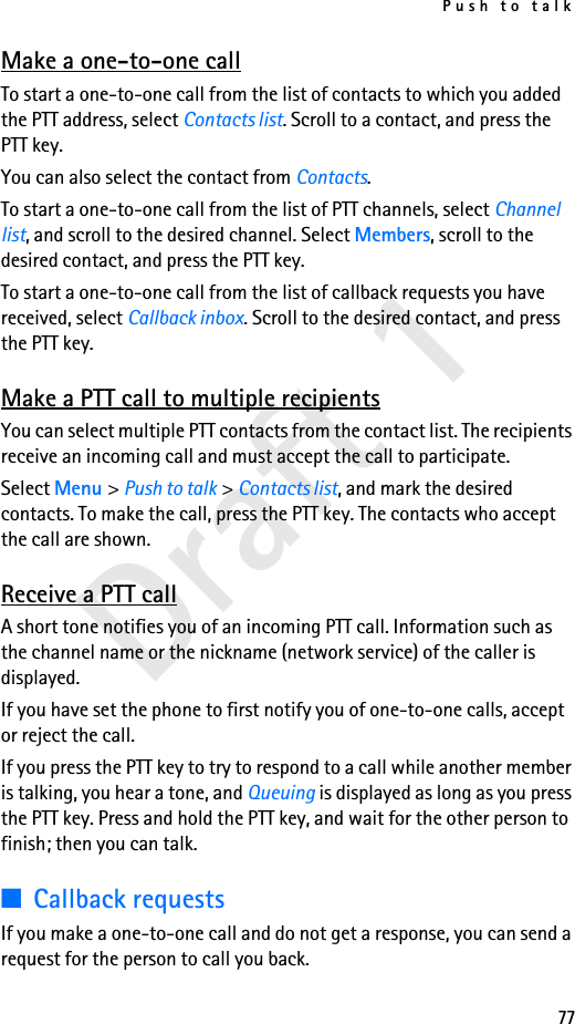 Push to talk77Draft 1Make a one-to-one callTo start a one-to-one call from the list of contacts to which you added the PTT address, select Contacts list. Scroll to a contact, and press the PTT key.You can also select the contact from Contacts.To start a one-to-one call from the list of PTT channels, select Channel list, and scroll to the desired channel. Select Members, scroll to the desired contact, and press the PTT key.To start a one-to-one call from the list of callback requests you have received, select Callback inbox. Scroll to the desired contact, and press the PTT key.Make a PTT call to multiple recipientsYou can select multiple PTT contacts from the contact list. The recipients receive an incoming call and must accept the call to participate.Select Menu &gt; Push to talk &gt; Contacts list, and mark the desired contacts. To make the call, press the PTT key. The contacts who accept the call are shown.Receive a PTT callA short tone notifies you of an incoming PTT call. Information such as the channel name or the nickname (network service) of the caller is displayed.If you have set the phone to first notify you of one-to-one calls, accept or reject the call.If you press the PTT key to try to respond to a call while another member is talking, you hear a tone, and Queuing is displayed as long as you press the PTT key. Press and hold the PTT key, and wait for the other person to finish; then you can talk.■Callback requestsIf you make a one-to-one call and do not get a response, you can send a request for the person to call you back.