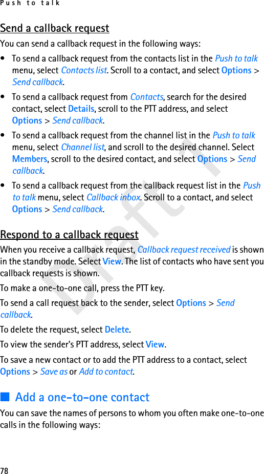 Push to talk78Draft 1Send a callback requestYou can send a callback request in the following ways:• To send a callback request from the contacts list in the Push to talk menu, select Contacts list. Scroll to a contact, and select Options &gt; Send callback.• To send a callback request from Contacts, search for the desired contact, select Details, scroll to the PTT address, and select Options &gt; Send callback.• To send a callback request from the channel list in the Push to talk menu, select Channel list, and scroll to the desired channel. Select Members, scroll to the desired contact, and select Options &gt; Send callback.• To send a callback request from the callback request list in the Push to talk menu, select Callback inbox. Scroll to a contact, and select Options &gt; Send callback.Respond to a callback requestWhen you receive a callback request, Callback request received is shown in the standby mode. Select View. The list of contacts who have sent you callback requests is shown.To make a one-to-one call, press the PTT key.To send a call request back to the sender, select Options &gt; Send callback.To delete the request, select Delete.To view the sender&apos;s PTT address, select View.To save a new contact or to add the PTT address to a contact, select Options &gt; Save as or Add to contact.■Add a one-to-one contactYou can save the names of persons to whom you often make one-to-one calls in the following ways: