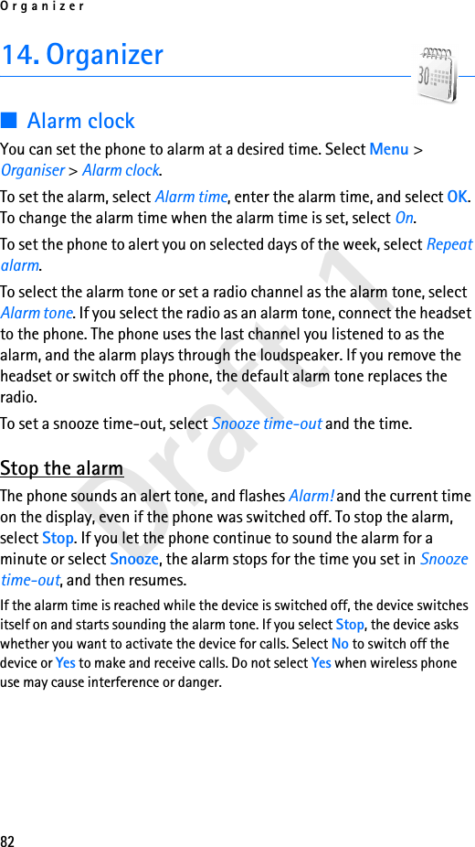 Organizer82Draft 114. Organizer■Alarm clockYou can set the phone to alarm at a desired time. Select Menu &gt; Organiser &gt; Alarm clock.To set the alarm, select Alarm time, enter the alarm time, and select OK. To change the alarm time when the alarm time is set, select On.To set the phone to alert you on selected days of the week, select Repeat alarm.To select the alarm tone or set a radio channel as the alarm tone, select Alarm tone. If you select the radio as an alarm tone, connect the headset to the phone. The phone uses the last channel you listened to as the alarm, and the alarm plays through the loudspeaker. If you remove the headset or switch off the phone, the default alarm tone replaces the radio.To set a snooze time-out, select Snooze time-out and the time.Stop the alarmThe phone sounds an alert tone, and flashes Alarm! and the current time on the display, even if the phone was switched off. To stop the alarm, select Stop. If you let the phone continue to sound the alarm for a minute or select Snooze, the alarm stops for the time you set in Snooze time-out, and then resumes.If the alarm time is reached while the device is switched off, the device switches itself on and starts sounding the alarm tone. If you select Stop, the device asks whether you want to activate the device for calls. Select No to switch off the device or Yes to make and receive calls. Do not select Yes when wireless phone use may cause interference or danger.