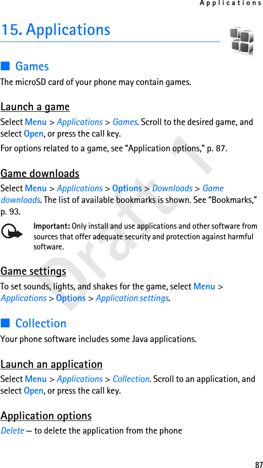Applications87Draft 115. Applications■GamesThe microSD card of your phone may contain games.  Launch a gameSelect Menu &gt; Applications &gt; Games. Scroll to the desired game, and select Open, or press the call key.For options related to a game, see “Application options,” p. 87.Game downloadsSelect Menu &gt; Applications &gt; Options &gt; Downloads &gt; Game downloads. The list of available bookmarks is shown. See “Bookmarks,” p. 93.Important: Only install and use applications and other software from sources that offer adequate security and protection against harmful software.Game settingsTo set sounds, lights, and shakes for the game, select Menu &gt; Applications &gt; Options &gt; Application settings.■CollectionYour phone software includes some Java applications. Launch an applicationSelect Menu &gt; Applications &gt; Collection. Scroll to an application, and select Open, or press the call key.Application optionsDelete — to delete the application from the phone