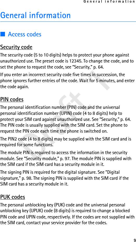 General information9Draft 1General information■Access codesSecurity codeThe security code (5 to 10 digits) helps to protect your phone against unauthorized use. The preset code is 12345. To change the code, and to set the phone to request the code, see “Security,” p. 64. If you enter an incorrect security code five times in succession, the phone ignores further entries of the code. Wait for 5 minutes, and enter the code again.PIN codesThe personal identification number (PIN) code and the universal personal identification number (UPIN) code (4 to 8 digits) help to protect your SIM card against unauthorized use. See “Security,” p. 64. The PIN code is usually supplied with the SIM card. Set the phone to request the PIN code each time the phone is switched on.The PIN2 code (4 to 8 digits) may be supplied with the SIM card and is required for some functions.The module PIN is required to access the information in the security module. See “Security module,” p. 97. The module PIN is supplied with the SIM card if the SIM card has a security module in it.The signing PIN is required for the digital signature. See “Digital signature,” p. 98. The signing PIN is supplied with the SIM card if the SIM card has a security module in it.PUK codesThe personal unblocking key (PUK) code and the universal personal unblocking key (UPUK) code (8 digits) is required to change a blocked PIN code and UPIN code, respectively. If the codes are not supplied with the SIM card, contact your service provider for the codes.