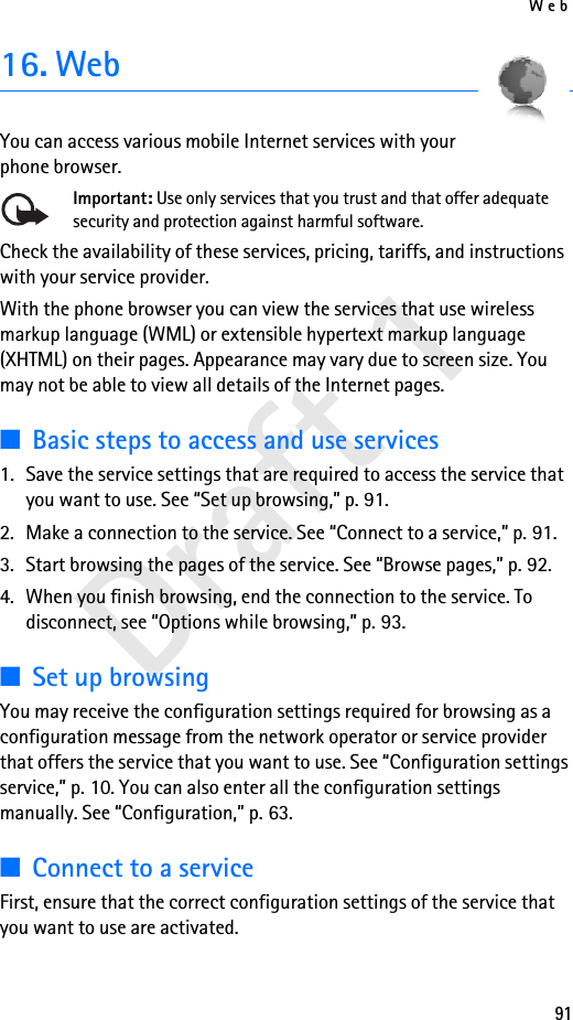 Web91Draft 116. WebYou can access various mobile Internet services with your phone browser. Important: Use only services that you trust and that offer adequate security and protection against harmful software.Check the availability of these services, pricing, tariffs, and instructions with your service provider. With the phone browser you can view the services that use wireless markup language (WML) or extensible hypertext markup language (XHTML) on their pages. Appearance may vary due to screen size. You may not be able to view all details of the Internet pages. ■Basic steps to access and use services1. Save the service settings that are required to access the service that you want to use. See “Set up browsing,” p. 91.2. Make a connection to the service. See “Connect to a service,” p. 91.3. Start browsing the pages of the service. See “Browse pages,” p. 92.4. When you finish browsing, end the connection to the service. To disconnect, see “Options while browsing,” p. 93.■Set up browsingYou may receive the configuration settings required for browsing as a configuration message from the network operator or service provider that offers the service that you want to use. See “Configuration settings service,” p. 10. You can also enter all the configuration settings manually. See “Configuration,” p. 63.■Connect to a serviceFirst, ensure that the correct configuration settings of the service that you want to use are activated.