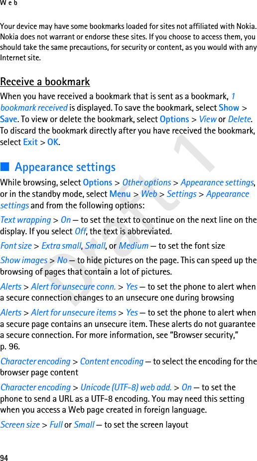 Web94Draft 1Your device may have some bookmarks loaded for sites not affiliated with Nokia. Nokia does not warrant or endorse these sites. If you choose to access them, you should take the same precautions, for security or content, as you would with any Internet site.Receive a bookmarkWhen you have received a bookmark that is sent as a bookmark, 1 bookmark received is displayed. To save the bookmark, select Show &gt; Save. To view or delete the bookmark, select Options &gt; View or Delete. To discard the bookmark directly after you have received the bookmark, select Exit &gt; OK.■Appearance settingsWhile browsing, select Options &gt; Other options &gt; Appearance settings, or in the standby mode, select Menu &gt; Web &gt; Settings &gt; Appearance settings and from the following options:Text wrapping &gt; On — to set the text to continue on the next line on the display. If you select Off, the text is abbreviated.Font size &gt; Extra small, Small, or Medium — to set the font sizeShow images &gt; No — to hide pictures on the page. This can speed up the browsing of pages that contain a lot of pictures.Alerts &gt; Alert for unsecure conn. &gt; Yes — to set the phone to alert when a secure connection changes to an unsecure one during browsingAlerts &gt; Alert for unsecure items &gt; Yes — to set the phone to alert when a secure page contains an unsecure item. These alerts do not guarantee a secure connection. For more information, see “Browser security,” p. 96.Character encoding &gt; Content encoding — to select the encoding for the browser page contentCharacter encoding &gt; Unicode (UTF-8) web add. &gt; On — to set the phone to send a URL as a UTF-8 encoding. You may need this setting when you access a Web page created in foreign language.Screen size &gt; Full or Small — to set the screen layout