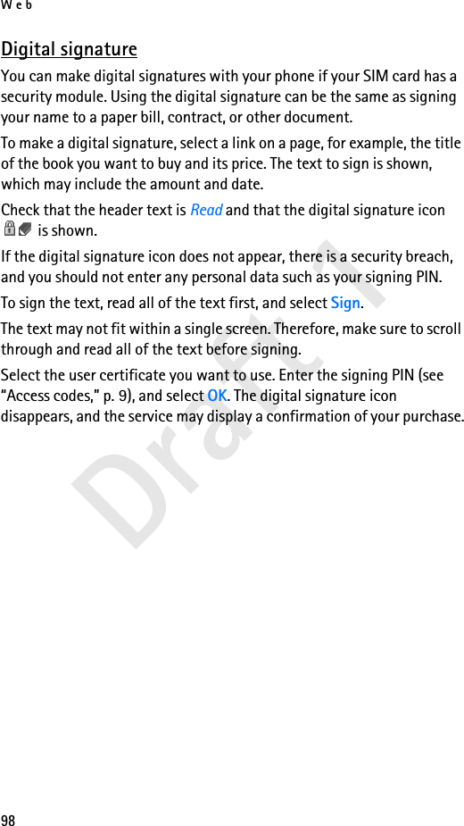Web98Draft 1Digital signatureYou can make digital signatures with your phone if your SIM card has a security module. Using the digital signature can be the same as signing your name to a paper bill, contract, or other document. To make a digital signature, select a link on a page, for example, the title of the book you want to buy and its price. The text to sign is shown, which may include the amount and date.Check that the header text is Read and that the digital signature icon  is shown.If the digital signature icon does not appear, there is a security breach, and you should not enter any personal data such as your signing PIN.To sign the text, read all of the text first, and select Sign.The text may not fit within a single screen. Therefore, make sure to scroll through and read all of the text before signing.Select the user certificate you want to use. Enter the signing PIN (see “Access codes,” p. 9), and select OK. The digital signature icon disappears, and the service may display a confirmation of your purchase.
