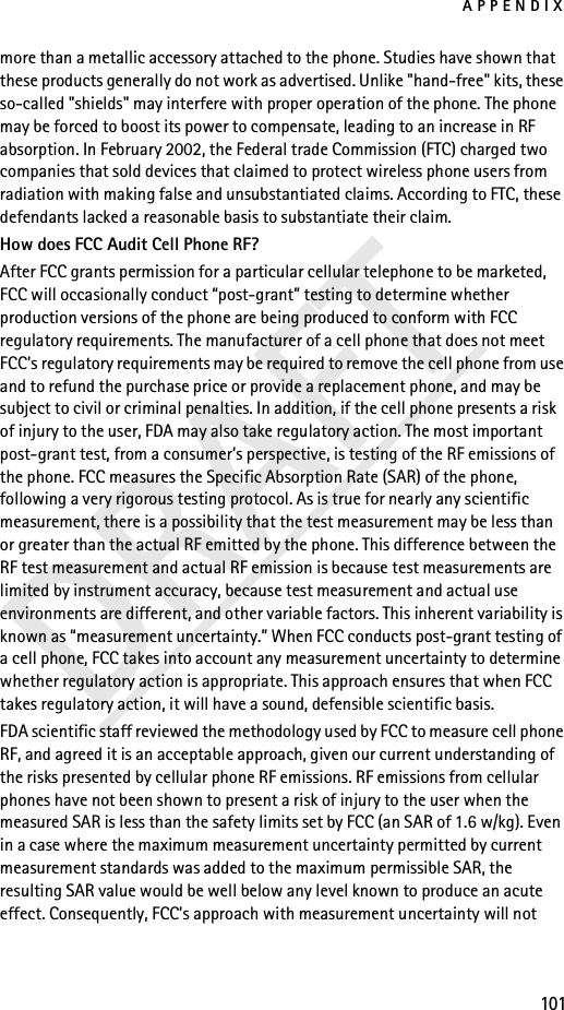 APPENDIX101DRAFTmore than a metallic accessory attached to the phone. Studies have shown that these products generally do not work as advertised. Unlike &quot;hand-free&quot; kits, these so-called &quot;shields&quot; may interfere with proper operation of the phone. The phone may be forced to boost its power to compensate, leading to an increase in RF absorption. In February 2002, the Federal trade Commission (FTC) charged two companies that sold devices that claimed to protect wireless phone users from radiation with making false and unsubstantiated claims. According to FTC, these defendants lacked a reasonable basis to substantiate their claim.How does FCC Audit Cell Phone RF?After FCC grants permission for a particular cellular telephone to be marketed, FCC will occasionally conduct “post-grant” testing to determine whether production versions of the phone are being produced to conform with FCC regulatory requirements. The manufacturer of a cell phone that does not meet FCC’s regulatory requirements may be required to remove the cell phone from use and to refund the purchase price or provide a replacement phone, and may be subject to civil or criminal penalties. In addition, if the cell phone presents a risk of injury to the user, FDA may also take regulatory action. The most important post-grant test, from a consumer’s perspective, is testing of the RF emissions of the phone. FCC measures the Specific Absorption Rate (SAR) of the phone, following a very rigorous testing protocol. As is true for nearly any scientific measurement, there is a possibility that the test measurement may be less than or greater than the actual RF emitted by the phone. This difference between the RF test measurement and actual RF emission is because test measurements are limited by instrument accuracy, because test measurement and actual use environments are different, and other variable factors. This inherent variability is known as “measurement uncertainty.” When FCC conducts post-grant testing of a cell phone, FCC takes into account any measurement uncertainty to determine whether regulatory action is appropriate. This approach ensures that when FCC takes regulatory action, it will have a sound, defensible scientific basis.FDA scientific staff reviewed the methodology used by FCC to measure cell phone RF, and agreed it is an acceptable approach, given our current understanding of the risks presented by cellular phone RF emissions. RF emissions from cellular phones have not been shown to present a risk of injury to the user when the measured SAR is less than the safety limits set by FCC (an SAR of 1.6 w/kg). Even in a case where the maximum measurement uncertainty permitted by current measurement standards was added to the maximum permissible SAR, the resulting SAR value would be well below any level known to produce an acute effect. Consequently, FCC’s approach with measurement uncertainty will not 