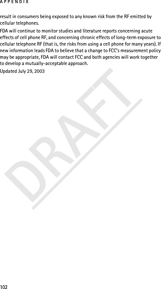 APPENDIX102DRAFTresult in consumers being exposed to any known risk from the RF emitted by cellular telephones.FDA will continue to monitor studies and literature reports concerning acute effects of cell phone RF, and concerning chronic effects of long-term exposure to cellular telephone RF (that is, the risks from using a cell phone for many years). If new information leads FDA to believe that a change to FCC’s measurement policy may be appropriate, FDA will contact FCC and both agencies will work together to develop a mutually-acceptable approach.Updated July 29, 2003