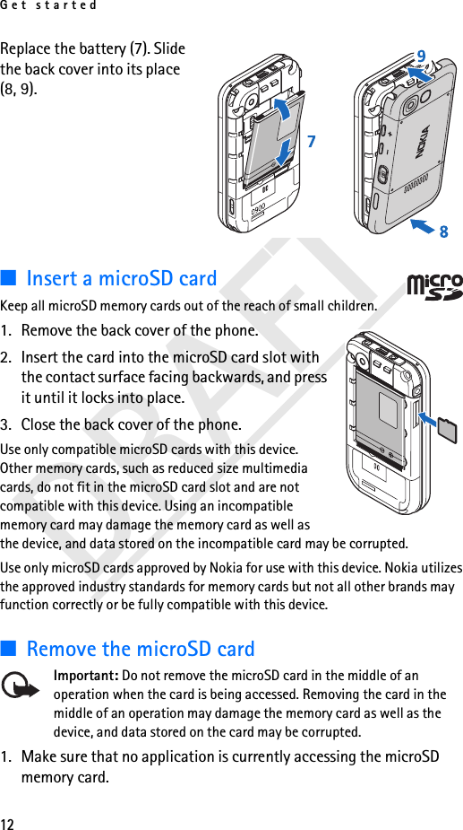 Get started12DRAFTReplace the battery (7). Slide the back cover into its place (8, 9).■Insert a microSD cardKeep all microSD memory cards out of the reach of small children.1. Remove the back cover of the phone.2. Insert the card into the microSD card slot with the contact surface facing backwards, and press it until it locks into place.3. Close the back cover of the phone.Use only compatible microSD cards with this device. Other memory cards, such as reduced size multimedia cards, do not fit in the microSD card slot and are not compatible with this device. Using an incompatible memory card may damage the memory card as well as the device, and data stored on the incompatible card may be corrupted.Use only microSD cards approved by Nokia for use with this device. Nokia utilizes the approved industry standards for memory cards but not all other brands may function correctly or be fully compatible with this device.■Remove the microSD card Important: Do not remove the microSD card in the middle of an operation when the card is being accessed. Removing the card in the middle of an operation may damage the memory card as well as the device, and data stored on the card may be corrupted.1. Make sure that no application is currently accessing the microSD memory card. 