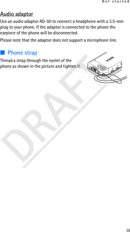 Get started15DRAFTAudio adaptorUse an audio adaptor AD-50 to connect a headphone with a 3.5-mm plug to your phone. If the adaptor is connected to the phone the earpiece of the phone will be disconnected.Please note that the adaptor does not support a microphone line.■Phone strapThread a strap through the eyelet of the phone as shown in the picture and tighten it.