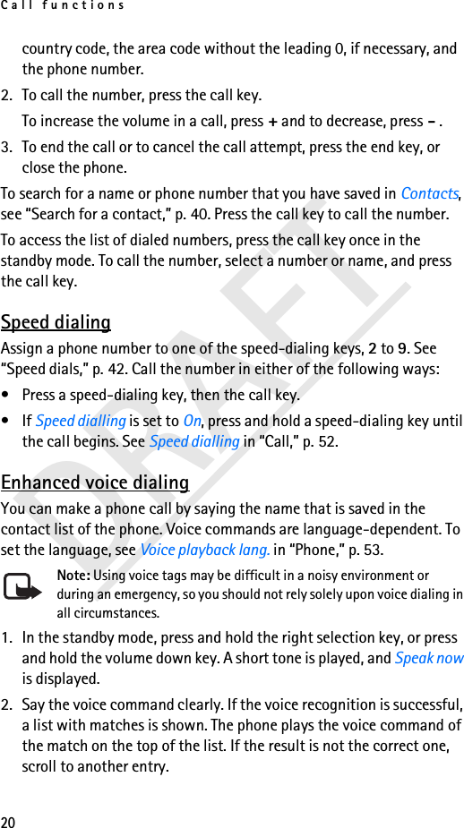 Call functions20DRAFTcountry code, the area code without the leading 0, if necessary, and the phone number.2. To call the number, press the call key.To increase the volume in a call, press + and to decrease, press - .3. To end the call or to cancel the call attempt, press the end key, or close the phone.To search for a name or phone number that you have saved in Contacts, see “Search for a contact,” p. 40. Press the call key to call the number.To access the list of dialed numbers, press the call key once in the standby mode. To call the number, select a number or name, and press the call key.Speed dialingAssign a phone number to one of the speed-dialing keys, 2 to 9. See “Speed dials,” p. 42. Call the number in either of the following ways:• Press a speed-dialing key, then the call key.•If Speed dialling is set to On, press and hold a speed-dialing key until the call begins. See Speed dialling in “Call,” p. 52.Enhanced voice dialingYou can make a phone call by saying the name that is saved in the contact list of the phone. Voice commands are language-dependent. To set the language, see Voice playback lang. in “Phone,” p. 53.Note: Using voice tags may be difficult in a noisy environment or during an emergency, so you should not rely solely upon voice dialing in all circumstances.1. In the standby mode, press and hold the right selection key, or press and hold the volume down key. A short tone is played, and Speak now is displayed.2. Say the voice command clearly. If the voice recognition is successful, a list with matches is shown. The phone plays the voice command of the match on the top of the list. If the result is not the correct one, scroll to another entry.