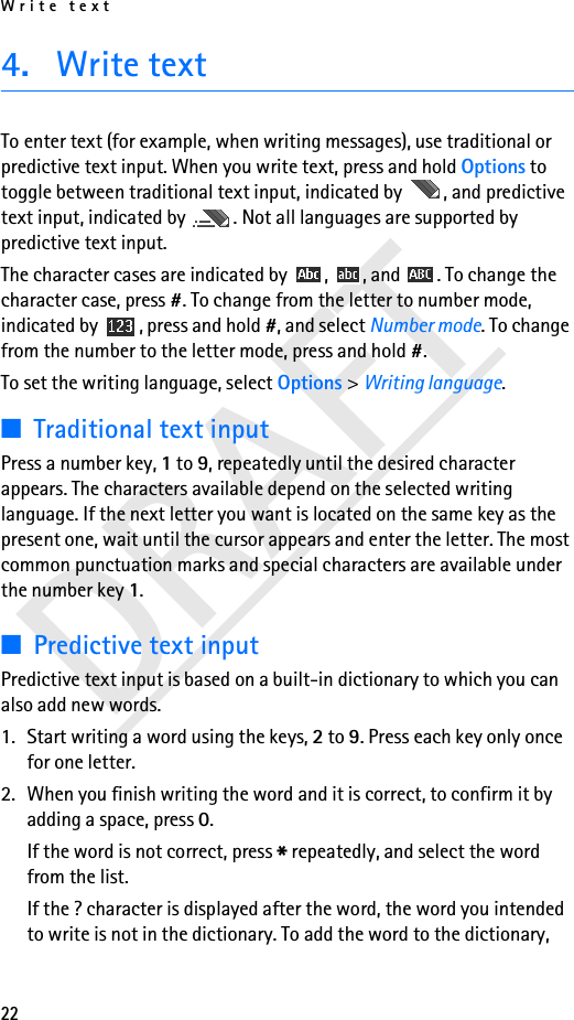 Write text22DRAFT4. Write textTo enter text (for example, when writing messages), use traditional or predictive text input. When you write text, press and hold Options to toggle between traditional text input, indicated by  , and predictive text input, indicated by  . Not all languages are supported by predictive text input.The character cases are indicated by  ,  , and  . To change the character case, press #. To change from the letter to number mode, indicated by  , press and hold #, and select Number mode. To change from the number to the letter mode, press and hold #.To set the writing language, select Options &gt; Writing language. ■Traditional text inputPress a number key, 1 to 9, repeatedly until the desired character appears. The characters available depend on the selected writing language. If the next letter you want is located on the same key as the present one, wait until the cursor appears and enter the letter. The most common punctuation marks and special characters are available under the number key 1.■Predictive text inputPredictive text input is based on a built-in dictionary to which you can also add new words.1. Start writing a word using the keys, 2 to 9. Press each key only once for one letter.2. When you finish writing the word and it is correct, to confirm it by adding a space, press 0.If the word is not correct, press * repeatedly, and select the word from the list.If the ? character is displayed after the word, the word you intended to write is not in the dictionary. To add the word to the dictionary, 