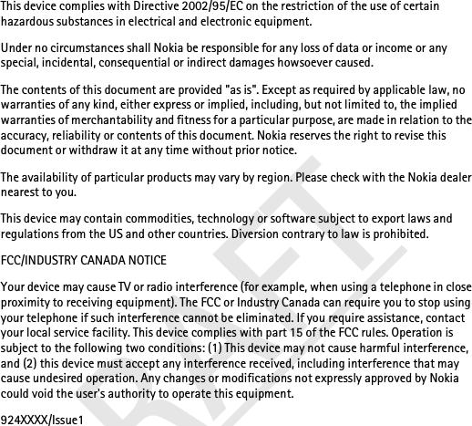 DRAFTThis device complies with Directive 2002/95/EC on the restriction of the use of certain hazardous substances in electrical and electronic equipment.Under no circumstances shall Nokia be responsible for any loss of data or income or any special, incidental, consequential or indirect damages howsoever caused.The contents of this document are provided &quot;as is&quot;. Except as required by applicable law, no warranties of any kind, either express or implied, including, but not limited to, the implied warranties of merchantability and fitness for a particular purpose, are made in relation to the accuracy, reliability or contents of this document. Nokia reserves the right to revise this document or withdraw it at any time without prior notice.The availability of particular products may vary by region. Please check with the Nokia dealer nearest to you.This device may contain commodities, technology or software subject to export laws and regulations from the US and other countries. Diversion contrary to law is prohibited.FCC/INDUSTRY CANADA NOTICEYour device may cause TV or radio interference (for example, when using a telephone in close proximity to receiving equipment). The FCC or Industry Canada can require you to stop using your telephone if such interference cannot be eliminated. If you require assistance, contact your local service facility. This device complies with part 15 of the FCC rules. Operation is subject to the following two conditions: (1) This device may not cause harmful interference, and (2) this device must accept any interference received, including interference that may cause undesired operation. Any changes or modifications not expressly approved by Nokia could void the user&apos;s authority to operate this equipment.924XXXX/Issue1