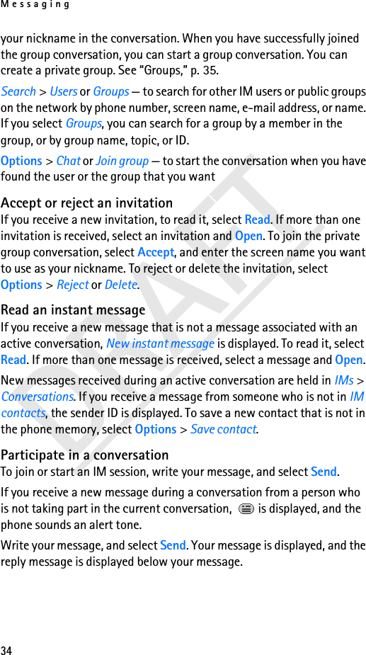 Messaging34DRAFTyour nickname in the conversation. When you have successfully joined the group conversation, you can start a group conversation. You can create a private group. See “Groups,” p. 35.Search &gt; Users or Groups — to search for other IM users or public groups on the network by phone number, screen name, e-mail address, or name. If you select Groups, you can search for a group by a member in the group, or by group name, topic, or ID.Options &gt; Chat or Join group — to start the conversation when you have found the user or the group that you wantAccept or reject an invitationIf you receive a new invitation, to read it, select Read. If more than one invitation is received, select an invitation and Open. To join the private group conversation, select Accept, and enter the screen name you want to use as your nickname. To reject or delete the invitation, select Options &gt; Reject or Delete.Read an instant messageIf you receive a new message that is not a message associated with an active conversation, New instant message is displayed. To read it, select Read. If more than one message is received, select a message and Open.New messages received during an active conversation are held in IMs &gt; Conversations. If you receive a message from someone who is not in IM contacts, the sender ID is displayed. To save a new contact that is not in the phone memory, select Options &gt; Save contact.Participate in a conversationTo join or start an IM session, write your message, and select Send.If you receive a new message during a conversation from a person who is not taking part in the current conversation,   is displayed, and the phone sounds an alert tone.Write your message, and select Send. Your message is displayed, and the reply message is displayed below your message.