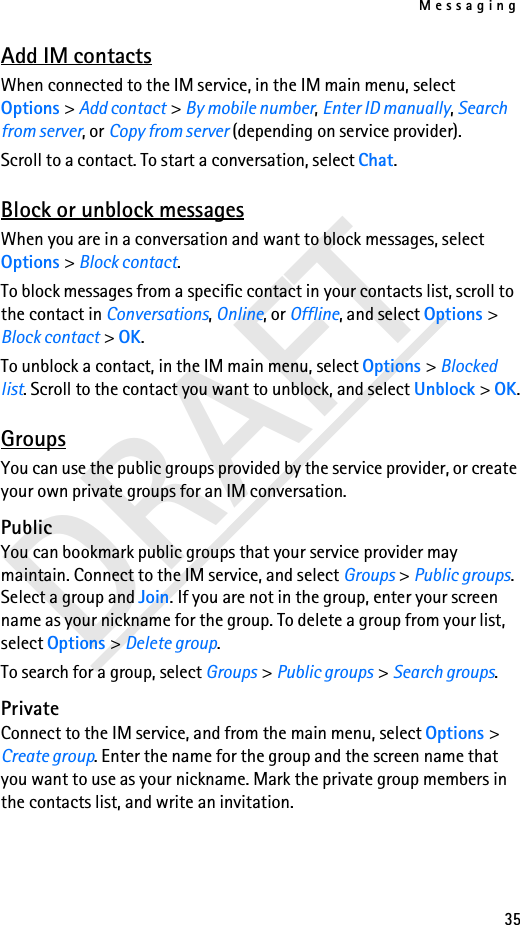Messaging35DRAFTAdd IM contactsWhen connected to the IM service, in the IM main menu, select Options &gt; Add contact &gt; By mobile number, Enter ID manually, Search from server, or Copy from server (depending on service provider).Scroll to a contact. To start a conversation, select Chat.Block or unblock messagesWhen you are in a conversation and want to block messages, select Options &gt; Block contact. To block messages from a specific contact in your contacts list, scroll to the contact in Conversations, Online, or Offline, and select Options &gt; Block contact &gt; OK.To unblock a contact, in the IM main menu, select Options &gt; Blocked list. Scroll to the contact you want to unblock, and select Unblock &gt; OK.GroupsYou can use the public groups provided by the service provider, or create your own private groups for an IM conversation.PublicYou can bookmark public groups that your service provider may maintain. Connect to the IM service, and select Groups &gt; Public groups. Select a group and Join. If you are not in the group, enter your screen name as your nickname for the group. To delete a group from your list, select Options &gt; Delete group. To search for a group, select Groups &gt; Public groups &gt; Search groups. PrivateConnect to the IM service, and from the main menu, select Options &gt; Create group. Enter the name for the group and the screen name that you want to use as your nickname. Mark the private group members in the contacts list, and write an invitation.