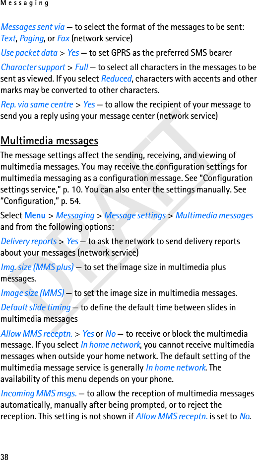 Messaging38DRAFTMessages sent via — to select the format of the messages to be sent: Text, Paging, or Fax (network service)Use packet data &gt; Yes — to set GPRS as the preferred SMS bearerCharacter support &gt; Full — to select all characters in the messages to be sent as viewed. If you select Reduced, characters with accents and other marks may be converted to other characters.Rep. via same centre &gt; Yes — to allow the recipient of your message to send you a reply using your message center (network service)Multimedia messagesThe message settings affect the sending, receiving, and viewing of multimedia messages. You may receive the configuration settings for multimedia messaging as a configuration message. See “Configuration settings service,” p. 10. You can also enter the settings manually. See “Configuration,” p. 54.Select Menu &gt; Messaging &gt; Message settings &gt; Multimedia messages and from the following options:Delivery reports &gt; Yes — to ask the network to send delivery reports about your messages (network service)Img. size (MMS plus) — to set the image size in multimedia plus messages.Image size (MMS) — to set the image size in multimedia messages.Default slide timing — to define the default time between slides in multimedia messagesAllow MMS receptn. &gt; Yes or No — to receive or block the multimedia message. If you select In home network, you cannot receive multimedia messages when outside your home network. The default setting of the multimedia message service is generally In home network. The availability of this menu depends on your phone.Incoming MMS msgs. — to allow the reception of multimedia messages automatically, manually after being prompted, or to reject the reception. This setting is not shown if Allow MMS receptn. is set to No.