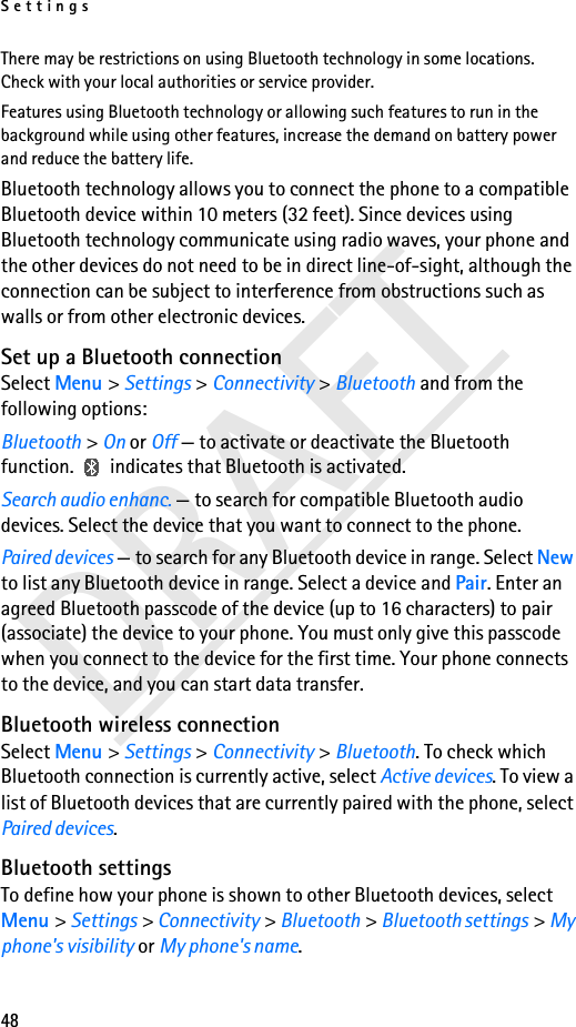 Settings48DRAFTThere may be restrictions on using Bluetooth technology in some locations. Check with your local authorities or service provider.Features using Bluetooth technology or allowing such features to run in the background while using other features, increase the demand on battery power and reduce the battery life.Bluetooth technology allows you to connect the phone to a compatible Bluetooth device within 10 meters (32 feet). Since devices using Bluetooth technology communicate using radio waves, your phone and the other devices do not need to be in direct line-of-sight, although the connection can be subject to interference from obstructions such as walls or from other electronic devices.Set up a Bluetooth connectionSelect Menu &gt; Settings &gt; Connectivity &gt; Bluetooth and from the following options:Bluetooth &gt; On or Off — to activate or deactivate the Bluetooth function.   indicates that Bluetooth is activated.Search audio enhanc. — to search for compatible Bluetooth audio devices. Select the device that you want to connect to the phone.Paired devices — to search for any Bluetooth device in range. Select New to list any Bluetooth device in range. Select a device and Pair. Enter an agreed Bluetooth passcode of the device (up to 16 characters) to pair (associate) the device to your phone. You must only give this passcode when you connect to the device for the first time. Your phone connects to the device, and you can start data transfer.Bluetooth wireless connectionSelect Menu &gt; Settings &gt; Connectivity &gt; Bluetooth. To check which Bluetooth connection is currently active, select Active devices. To view a list of Bluetooth devices that are currently paired with the phone, select Paired devices.Bluetooth settingsTo define how your phone is shown to other Bluetooth devices, select Menu &gt; Settings &gt; Connectivity &gt; Bluetooth &gt; Bluetooth settings &gt; My phone&apos;s visibility or My phone&apos;s name.