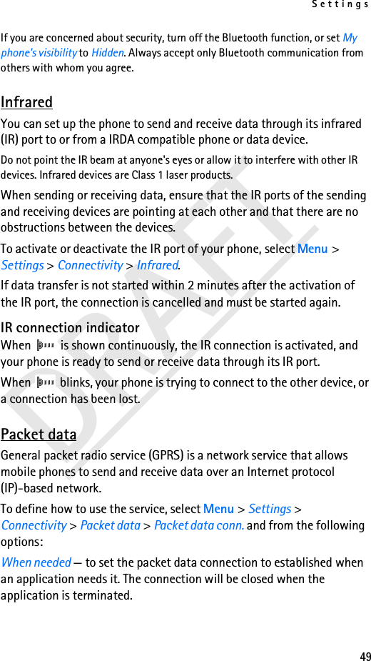 Settings49DRAFTIf you are concerned about security, turn off the Bluetooth function, or set My phone&apos;s visibility to Hidden. Always accept only Bluetooth communication from others with whom you agree.InfraredYou can set up the phone to send and receive data through its infrared (IR) port to or from a IRDA compatible phone or data device. Do not point the IR beam at anyone&apos;s eyes or allow it to interfere with other IR devices. Infrared devices are Class 1 laser products.When sending or receiving data, ensure that the IR ports of the sending and receiving devices are pointing at each other and that there are no obstructions between the devices.To activate or deactivate the IR port of your phone, select Menu &gt; Settings &gt; Connectivity &gt; Infrared.If data transfer is not started within 2 minutes after the activation of the IR port, the connection is cancelled and must be started again.IR connection indicatorWhen   is shown continuously, the IR connection is activated, and your phone is ready to send or receive data through its IR port.When   blinks, your phone is trying to connect to the other device, or a connection has been lost.Packet dataGeneral packet radio service (GPRS) is a network service that allows mobile phones to send and receive data over an Internet protocol (IP)-based network.To define how to use the service, select Menu &gt; Settings &gt; Connectivity &gt; Packet data &gt; Packet data conn. and from the following options:When needed — to set the packet data connection to established when an application needs it. The connection will be closed when the application is terminated.