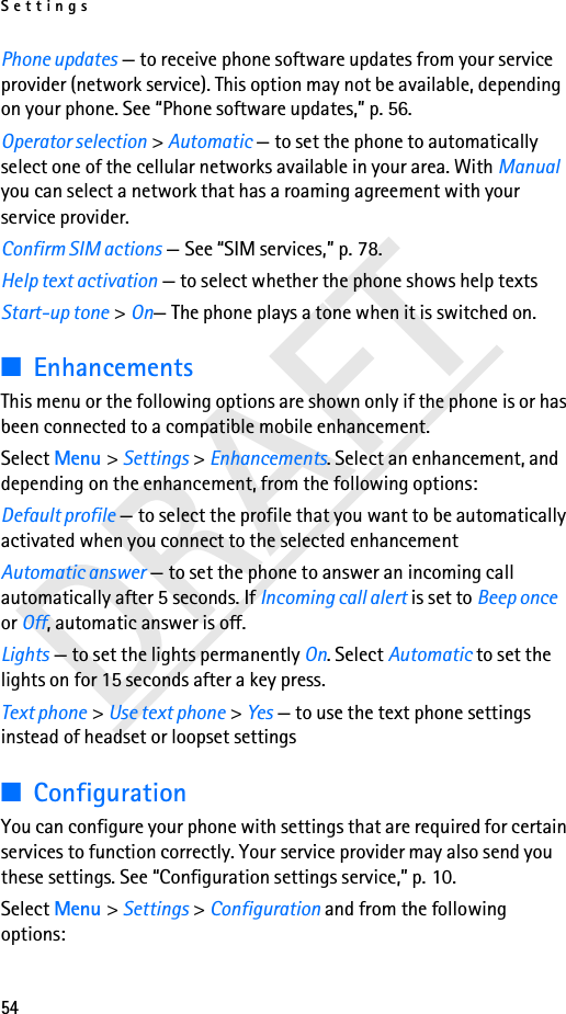 Settings54DRAFTPhone updates — to receive phone software updates from your service provider (network service). This option may not be available, depending on your phone. See “Phone software updates,” p. 56. Operator selection &gt; Automatic — to set the phone to automatically select one of the cellular networks available in your area. With Manual you can select a network that has a roaming agreement with your service provider.Confirm SIM actions — See “SIM services,” p. 78.Help text activation — to select whether the phone shows help textsStart-up tone &gt; On— The phone plays a tone when it is switched on.■EnhancementsThis menu or the following options are shown only if the phone is or has been connected to a compatible mobile enhancement.Select Menu &gt; Settings &gt; Enhancements. Select an enhancement, and depending on the enhancement, from the following options:Default profile — to select the profile that you want to be automatically activated when you connect to the selected enhancementAutomatic answer — to set the phone to answer an incoming call automatically after 5 seconds. If Incoming call alert is set to Beep once or Off, automatic answer is off.Lights — to set the lights permanently On. Select Automatic to set the lights on for 15 seconds after a key press.Text phone &gt; Use text phone &gt; Yes — to use the text phone settings instead of headset or loopset settings■ConfigurationYou can configure your phone with settings that are required for certain services to function correctly. Your service provider may also send you these settings. See “Configuration settings service,” p. 10.Select Menu &gt; Settings &gt; Configuration and from the following options: