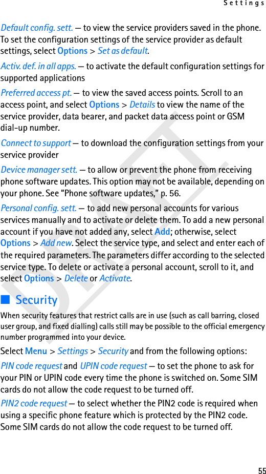 Settings55DRAFTDefault config. sett. — to view the service providers saved in the phone. To set the configuration settings of the service provider as default settings, select Options &gt; Set as default. Activ. def. in all apps. — to activate the default configuration settings for supported applicationsPreferred access pt. — to view the saved access points. Scroll to an access point, and select Options &gt; Details to view the name of the service provider, data bearer, and packet data access point or GSM dial-up number.Connect to support — to download the configuration settings from your service providerDevice manager sett. — to allow or prevent the phone from receiving phone software updates. This option may not be available, depending on your phone. See “Phone software updates,” p. 56.Personal config. sett. — to add new personal accounts for various services manually and to activate or delete them. To add a new personal account if you have not added any, select Add; otherwise, select Options &gt; Add new. Select the service type, and select and enter each of the required parameters. The parameters differ according to the selected service type. To delete or activate a personal account, scroll to it, and select Options &gt; Delete or Activate.■SecurityWhen security features that restrict calls are in use (such as call barring, closed user group, and fixed dialling) calls still may be possible to the official emergency number programmed into your device.Select Menu &gt; Settings &gt; Security and from the following options:PIN code request and UPIN code request — to set the phone to ask for your PIN or UPIN code every time the phone is switched on. Some SIM cards do not allow the code request to be turned off.PIN2 code request — to select whether the PIN2 code is required when using a specific phone feature which is protected by the PIN2 code. Some SIM cards do not allow the code request to be turned off.