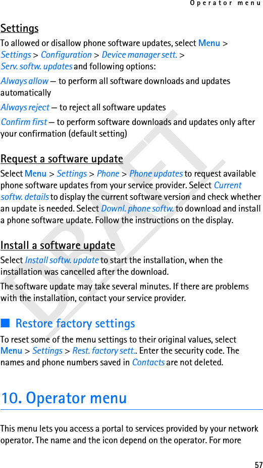 Operator menu57DRAFTSettingsTo allowed or disallow phone software updates, select Menu &gt; Settings &gt; Configuration &gt; Device manager sett. &gt; Serv. softw. updates and following options:Always allow — to perform all software downloads and updates automaticallyAlways reject — to reject all software updatesConfirm first — to perform software downloads and updates only after your confirmation (default setting)Request a software updateSelect Menu &gt; Settings &gt; Phone &gt; Phone updates to request available phone software updates from your service provider. Select Current softw. details to display the current software version and check whether an update is needed. Select Downl. phone softw. to download and install a phone software update. Follow the instructions on the display.Install a software updateSelect Install softw. update to start the installation, when the installation was cancelled after the download.The software update may take several minutes. If there are problems with the installation, contact your service provider.■Restore factory settingsTo reset some of the menu settings to their original values, select Menu &gt; Settings &gt; Rest. factory sett.. Enter the security code. The names and phone numbers saved in Contacts are not deleted.10. Operator menuThis menu lets you access a portal to services provided by your network operator. The name and the icon depend on the operator. For more 